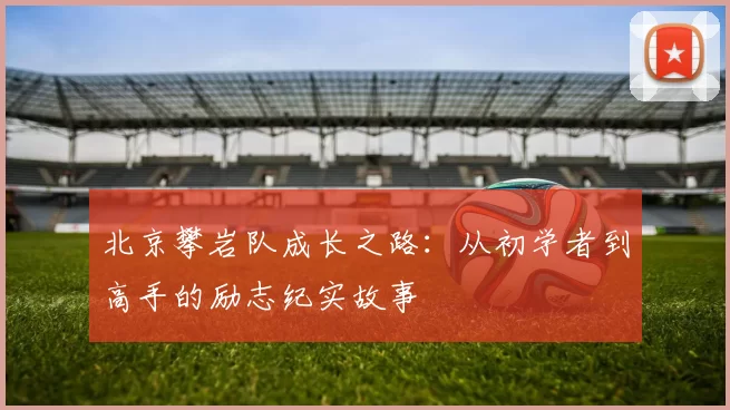 北京攀岩队成长之路：从初学者到高手的励志纪实故事