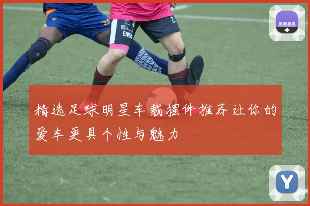 精选足球明星车载摆件推荐让你的爱车更具个性与魅力
