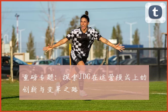 重磅专题：探索JDG在运营模式上的创新与变革之路
