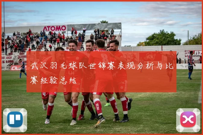 武汉羽毛球队世锦赛表现分析与比赛经验总结