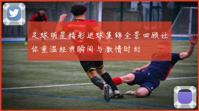 足球明星精彩进球集锦全景回顾让你重温经典瞬间与激情时刻