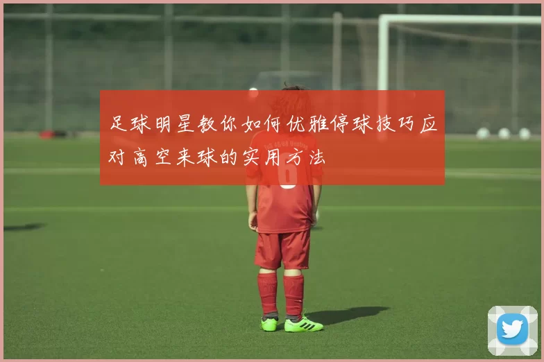 足球明星教你如何优雅停球技巧应对高空来球的实用方法