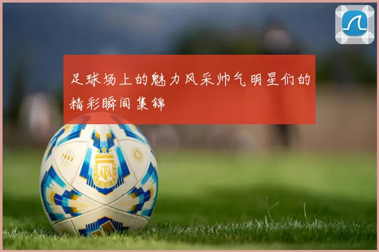 足球场上的魅力风采帅气明星们的精彩瞬间集锦