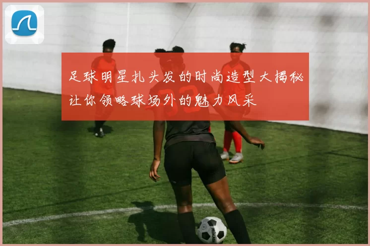 足球明星扎头发的时尚造型大揭秘让你领略球场外的魅力风采