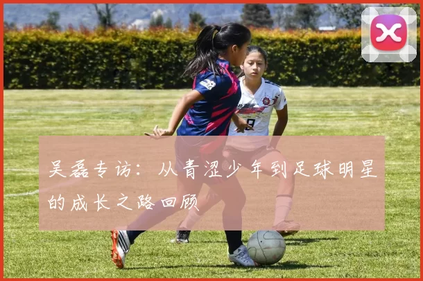 吴磊专访：从青涩少年到足球明星的成长之路回顾